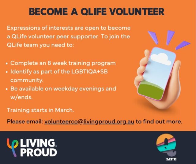 Become a QLife Volunteer!

QLife is a free, anonymous, national LGBTIQA+SB peer support helpline. QLife is here for community who want to talk about sexuality, identity, gender, bodies, feelings or relationships and operates 3pm - 9pm, 7 days a week all year round. 

As the WA partner of QLife, Living Proud is doing a call out for people who are interested in becoming volunteer peer supporters. No previous experience is needed as we will provide you with an 8 week training program, including support shifts. The volunteer commitment is minimum one shift per month.

To find out more information, visit our website at: https://www.livingproud.org.au/what-we-do/support-services/qlife/
or email volunteerco@livingproud.org.au to apply. 

Training starts in March.  Join us and support the LGBTIQA+SB community!