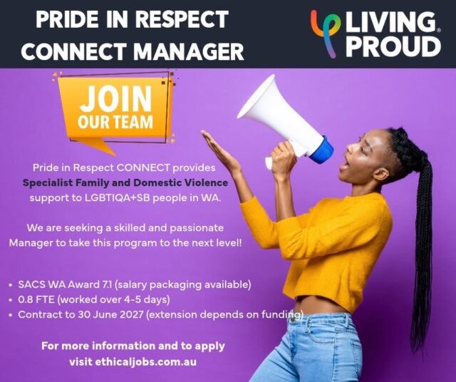 PRIDE IN RESPECT CONNECT MANAGER

Join the Living Proud Team! We are looking for a skilled and passionate Manager to lead the Pride in Respect CONNECT program. This is an exciting program developed in partnership with @ruahcommunityservices, to provide specialist family and domestic violence support to the LGBTIQA+SB community in WA.

You will be an experienced family violence professional and a member of the LGBTIQA+SB community. You bring specialist expertise in complex, high-risk family violence matters, including risk assessment, safety planning and the barriers LGBTIQA+SB people may face when accessing mainstream services. 

You value the role of peer-led services and are committed to strengthening inclusive support for LGBTIQA+SB communities and fostering a positive, respectful and inclusive team environment.

This is a young program and we are looking for someone to take it to the next level.

The position is 0.8 FTE (to June 2027 - extension dependant on funding) and classified as SACS WA Award Level 7.1. 

For a position description and to apply, visit ethicaljobs.com.au. Applications close 13th November.

Ruah  #LGBTIQA #FDV